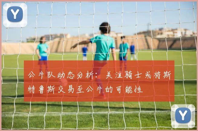 公牛队动态分析：关注骑士或将斯特鲁斯交易至公牛的可能性