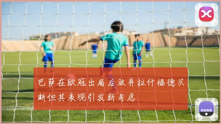 巴萨在欧冠出局后放弃拉什福德买断但其表现引发新考虑