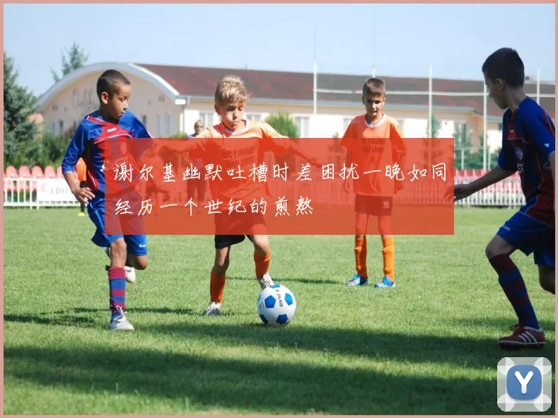 谢尔基幽默吐槽时差困扰一晚如同经历一个世纪的煎熬
