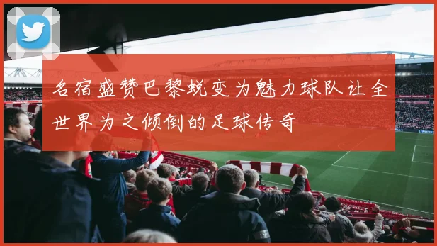 名宿盛赞巴黎蜕变为魅力球队让全世界为之倾倒的足球传奇