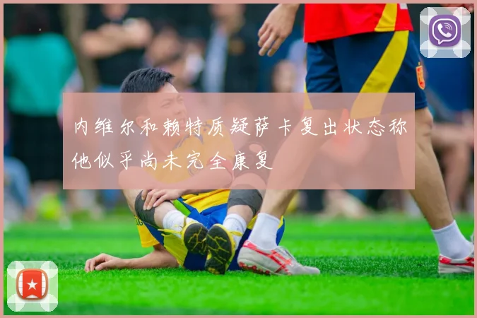 内维尔和赖特质疑萨卡复出状态称他似乎尚未完全康复