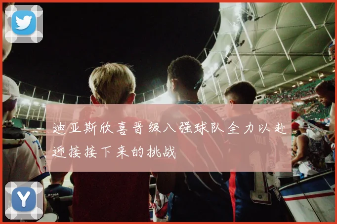 迪亚斯欣喜晋级八强球队全力以赴迎接接下来的挑战