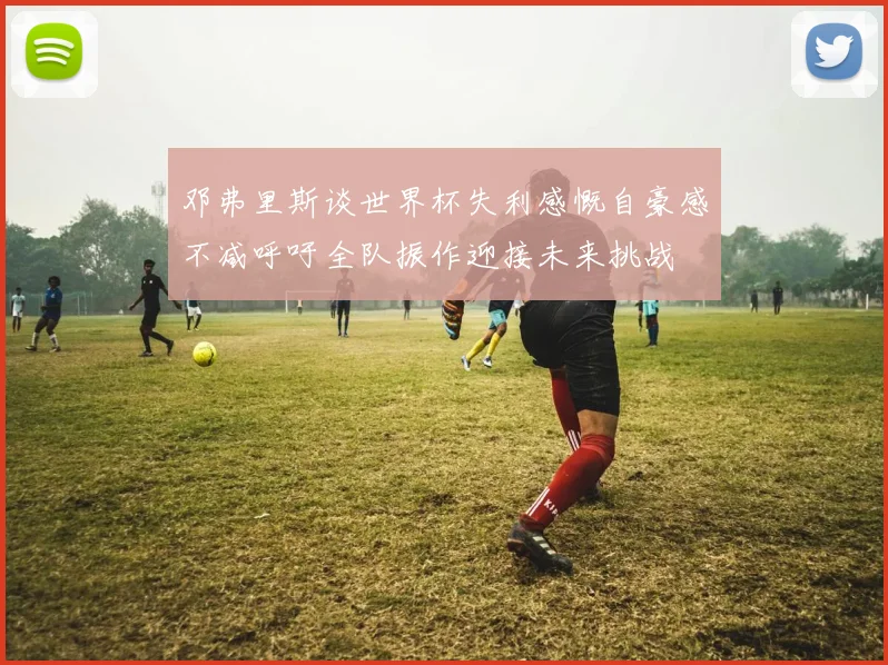 邓弗里斯谈世界杯失利感慨自豪感不减呼吁全队振作迎接未来挑战