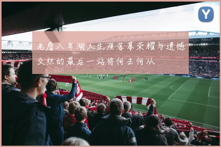 老詹八年湖人生涯落幕荣耀与遗憾交织的最后一站将何去何从