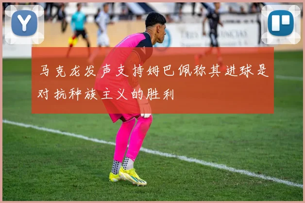 马克龙发声支持姆巴佩称其进球是对抗种族主义的胜利