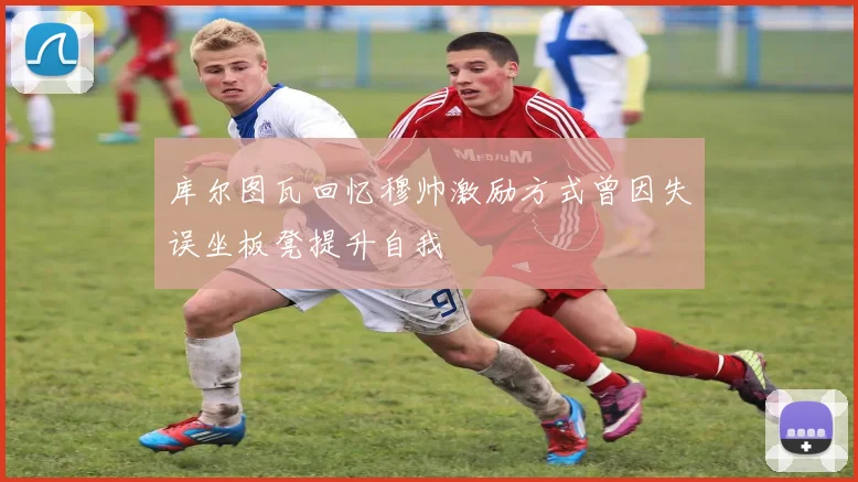 库尔图瓦回忆穆帅激励方式曾因失误坐板凳提升自我
