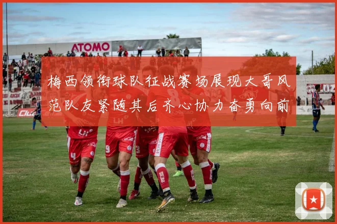 梅西领衔球队征战赛场展现大哥风范队友紧随其后齐心协力奋勇向前