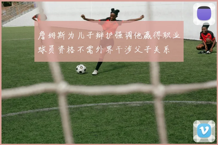 詹姆斯为儿子辩护强调他赢得职业球员资格不需外界干涉父子关系