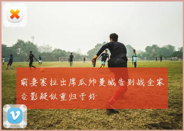 前妻塞拉出席瓜帅曼城告别战全家合影疑似重归于好