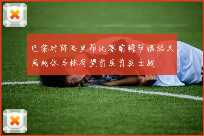 巴黎对阵洛里昂比赛前瞻萨福诺夫或轮休马林有望首度首发出战