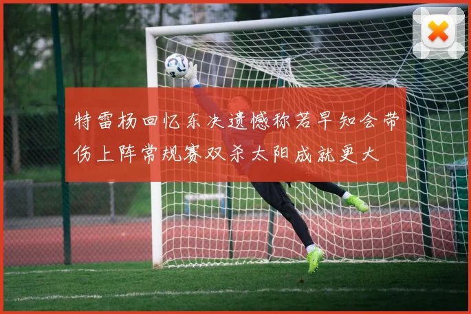 特雷杨回忆东决遗憾称若早知会带伤上阵常规赛双杀太阳成就更大