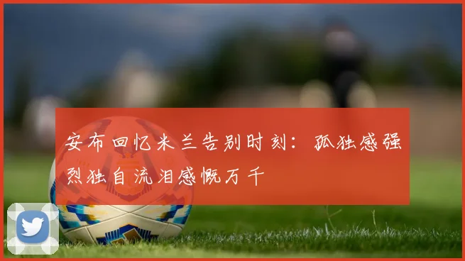 安布回忆米兰告别时刻：孤独感强烈独自流泪感慨万千