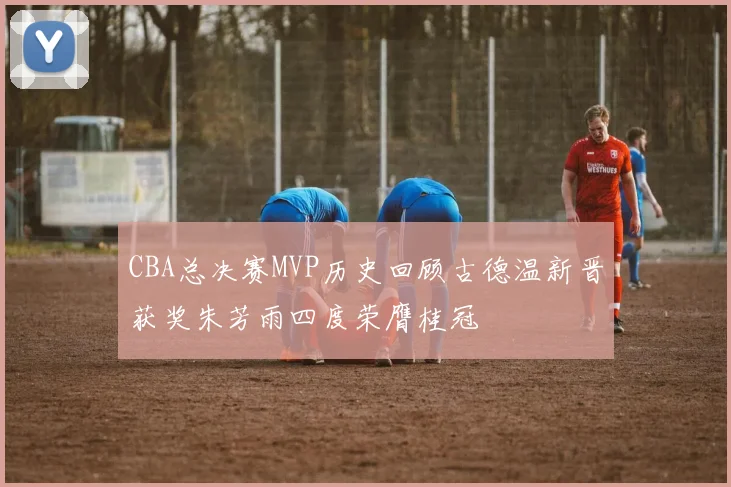 CBA总决赛MVP历史回顾古德温新晋获奖朱芳雨四度荣膺桂冠