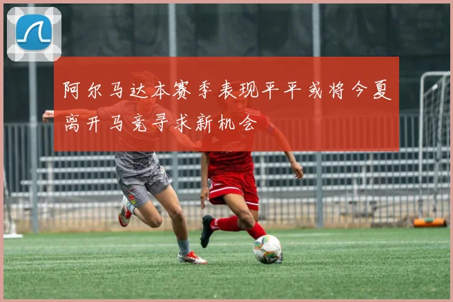 阿尔马达本赛季表现平平或将今夏离开马竞寻求新机会