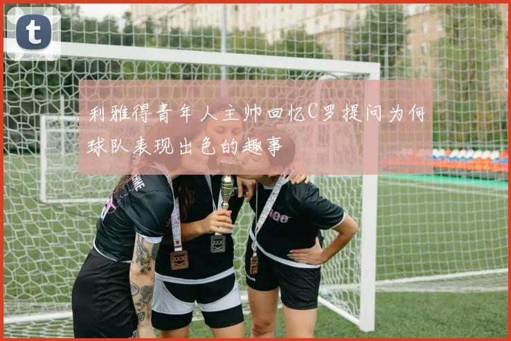 利雅得青年人主帅回忆C罗提问为何球队表现出色的趣事