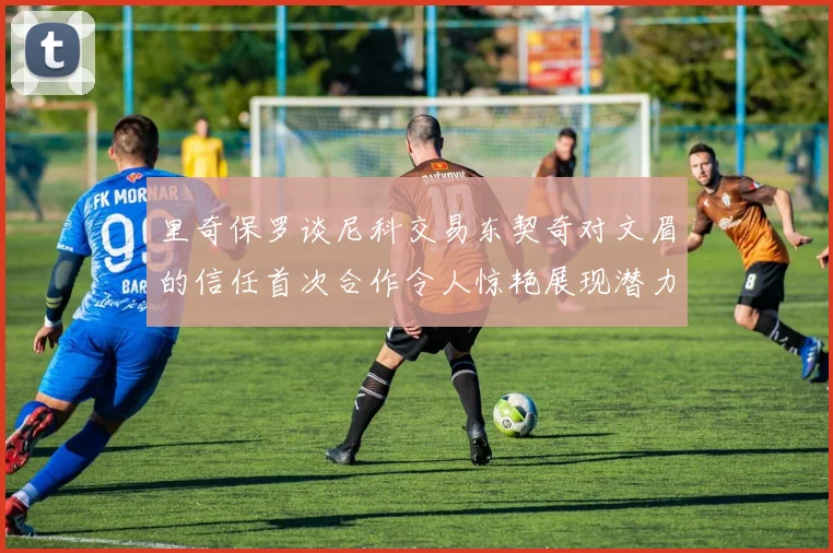 里奇保罗谈尼科交易东契奇对文眉的信任首次合作令人惊艳展现潜力