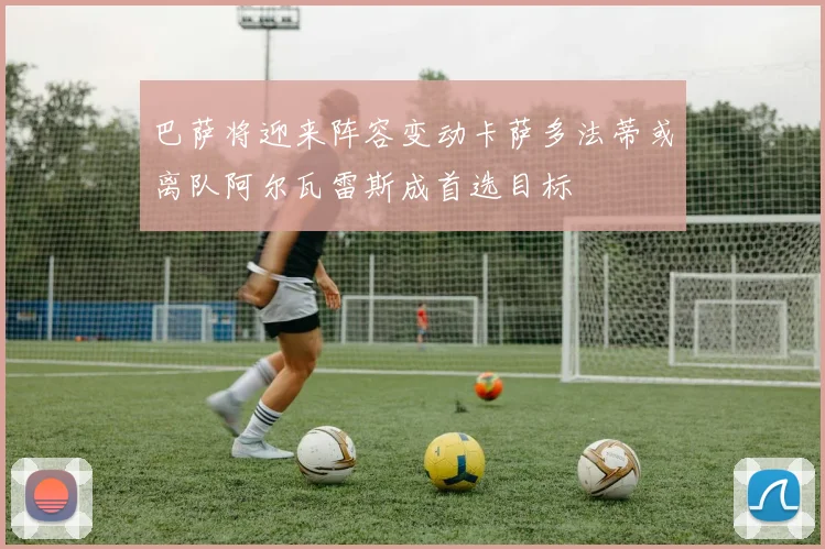 巴萨将迎来阵容变动卡萨多法蒂或离队阿尔瓦雷斯成首选目标